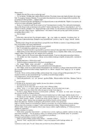 Platon skoči.
— Hiljadu davola!Čini se da se sad javlja veza!
— To i ja mislim. Pošiljka inije stigla u Rheinswal-den.Nisa koje strane nije stigla obavijest,da se izgu-
bila. Tvojujak je bankaru Maimzu. Ti nosiš meksi-kanskiprsten,štosiga od njega dobio na poklon.On
posjeduje još sličnognakita — zaključi dalje!
Platen se naslonina jastuke.Problijedio je a na sljepoočicama su mu nabrekle žile. Vidjelo se na njemu, da
se borisa svojimosjećajima.Najzad reče:
— Kurte,ti si strašančovjek'No mi ćemo tu stvar* promatratiposverealno.Na svakinačin tipriznajem.
da je netko drugiovako sa mnomgovorio,ja bih ša
udario šakompo licu.AH ti si moj prijatelj, ti v§o7^ris
iskreno sa mnom, premda si mi mogao prešutje svoju sumnju.Tisimi pokazao svoje punopovjeren^pa se
nećeš prevariti, dragi Ungeru. Izgleda doaus^vrlo smiono tvrditi,da te je moj ujak orobio,ali zaista
posjeduje slične stvari,i — i...
— Govori dalje!
256
_. Teško mi je, tako mi časti.No tebiipak smijem ,. jjg svog ujaka ne smatram čovjekom, koji bi
h^dorastaosvakomiskušenju.Primijetio sam, da katkad radi poslove, koje bi drugi okrstili možda
kao
_ Možda je tek iz druge ili treće ruke došao u posjed tih stvari.Možda se varamu svojojslutnji,pa nakit,
koji on posjeduje,nije uopće meksikanski,
__ Oba slučaja su moguća.Znači,moramo se osvjedočiti!
— Sta? Ti ćeš dakle isto sudjelovati u tojstvari?
— Naravno.Timoraš doćido svogvlasništva,a ja hoću znatije li moj ujak nitkov ili čestitičovjek.
— Dakle dobro,hvala ti!Shvatit ćeš da nisamimao • namjeru da te uvrijedim. Silino želim, da te predmete
smijem vidjeti. Tek onda će mi biti moguće,da stvorimsud.
— Dobro,vidjet ćeš ih.Pozvat ćemo ujaka,da namih pokaže. To je isto tako jednostavnokao iiskreno.
— Ali možda isto tako neoprezno. Ako je nevin,smrtno ćemo ga uvrijediti, ali ako je kriv, nećemo ni-
šta polučiti.
— Možda imaš pravo AHšto da se radi?
— Treba beznjegova znanja otićiu vrtnu kuću i pogledatistvari.
— Do vraga! Dakle ćemo provaliti? — poviče Platen.
~ Provaliti, ali ne ukrasti. Predmeti će na svakinačin ostatitamo gdje jesu.
— Hm! Vidjet, ćemo što se dade učiniti!Tebipripada tvoje vlasništvo,a s druge strane mora mi biti stalo,
da svog ujaka operemod ružne sumnje.Zajedno ćeš sa mnom odsjesti kod njega;,ja ću te njemu
Predstaviti.
To ne ide. Ako je uistinu primio pošiljku,onda poznaje iime onoga,na koga je bila upravljena.Si-§urn
o se
raspitao za mene,pa ako sad dodemknje-m
u,možda će naslutitimoju namjeru.
l tu ti dajempravo.ALi što da učinimo?
— Nećeš me predstaviti, već ćeš pronaći zgodnu Priliku, Rheinswalden leži blizu Mairaza. Tako će
ti
17
Jasirebov Kljun
257bitilako da me obavijestiš, kad je zgodno, da neoo žice udemo u vrtnu kuću.
— Zar da prešutim, da te poznam?
— Razumije se. On ne smije znati niti to da ćeš ti doći u Rheinsvvaldan.
— Dobro, bit ću ti na usluzi, koliko god budem mogao. Ali što ćeš učiniti ako je ujak...
Plate« zaslade. Čestitom je oficiru bilo teško, da izgovori tu riječ. Kurt odgovori:
— Ne brini se, dragi Platene! Morat će se ravnati prema prilikama. Ali možeš na svaki način biti siguran,
da ću prema tebi biti do skrajnostiobziran.
— Srdačno te molim za to, premda je teško propustitiimetak, koji tije toliko mogao olakšati ulazak u život.
— Dosada mi još rn'je falio; imao sam bogate i visoke zaštitnikekoji su za mene učinili više, nego Sto bih ja to
mogao učiniti pomoću imetka. Ni sad mi nije odviše stalo do bogatstva i 'užitka, ali je ipak razumljivo, da
se ne kanim odreći baštine, koja mi pripada, samo da bih je Ostavio u krivim rukama.
Platen nije odgovorio. Naslonio se natrag da u sebi promisli o crnome, što je upravo čuo.
Stigli su u Mainz. Rastali su se na kolodvoru. Platen je uzeo kočiju, da se odveze bankaru a Kurtaje dočekao
Ludwig, koji je bio na koreju a za njega Je
vodio zauzdu kapetanovaridana. Obojica krenuše putemza
Rheinsvvalden. Ondje je Kurt najprije otišao k majci, koja je srdačno zagrlila ljubljenog »ina
-Onda je požurio k
zajedljivom nadšumaru.
Ovaj ga je dočekao na stubištu.
— Dobro došao, gospodine riatporučniče! — povikao mu je u susret, zagrlio ga, poljubio i odrinuo od sebe, da ga
može bolje promatrali. — Sto mu gromova, kakav je to momak postao u ovih nekoliko dana! Na -poručnik i
ljubimac, naime u glavnom stožeru! Mom
če, poljubit ću te još jednom' _
l on ponovo pritisnebrkove na usne svog kumce ^
— Dakle je Ludwig brbljao usprkos mojoj zabrani. — nasmiješi se Kurt. . j
— Naravno! Neka vrag drži jezik za zubima. K^ mu je srce prepuno. Jabih Ludwiga umlatio, da
258
• prešutio tu veselu vijest. No udi! .Danas ćemo proslavitina dvorcu Rheinsvvaldenu!
 