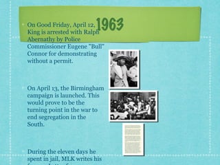 On Good Friday, April 12,
                          1963
King is arrested with Ralph
Abernathy by Police
Commissioner Eugene "Bull"
Connor for demonstrating
without a permit.



On April 13, the Birmingham
campaign is launched. This
would prove to be the
turning point in the war to
end segregation in the
South.



During the eleven days he
spent in jail, MLK writes his
 