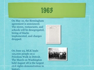 1963
On May 10, the Birmingham
agreement is announced.
The stores, restaurants, and
schools will be desegregated,
hiring of blacks
implemented, and charges
dropped.



On June 23, MLK leads
125,000 people on a
Freedom Walk in Detroit.
The March on Washington
held August 28 is the largest
civil rights demonstration in
history.
 
