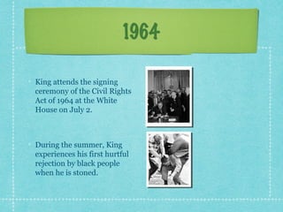 1964

King attends the signing
ceremony of the Civil Rights
Act of 1964 at the White
House on July 2.



During the summer, King
experiences his first hurtful
rejection by black people
when he is stoned.
 