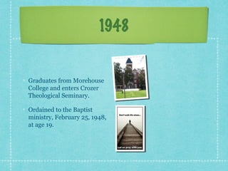 1948


Graduates from Morehouse
College and enters Crozer
Theological Seminary.

Ordained to the Baptist
ministry, February 25, 1948,
at age 19.
 