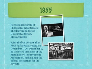 1955

Received Doctorate of
Philosophy in Systematic
Theology from Boston
University, Boston,
Massachusetts.

Joins the bus boycott after
Rosa Parks was arrested on
December 1. On December 5,
he is elected president of the
Montgomery Improvement
Association, making him the
official spokesman for the
boycott.
 