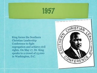 1957


King forms the Southern
Christian Leadership
Conference to fight
segregation and achieve civil
rights. On May 17, Dr. King
speaks to a crowd of 15,000
in Washington, D.C.
 