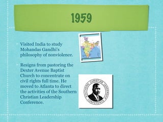 1959

Visited India to study
Mohandas Gandhi's
philosophy of nonviolence.

Resigns from pastoring the
Dexter Avenue Baptist
Church to concentrate on
civil rights full time. He
moved to Atlanta to direct
the activities of the Southern
Christian Leadership
Conference.
 