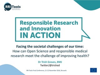 RRI Tools Final Conference, 21-22 November 2016, Brussels
Facing the societal challenges of our time:
How can Open Science and responsible medical
research meet the challenge of improving health?
Dr Trish Groves, BMJ
Twitter/@trished
 