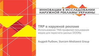 TRP в наружной рекламе
Использование TNS-профилей пользования
медиа для пересчета данных DOORs
Андрей Рыбкин, Buying Director Starcom
Ukraine
 