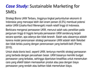 Case Study: Sustainable Marketing for
SMEs
Strategi Bisnis UKM Terbaru, tingginya tingkat pertumbuhan ekonomi di
Indonesia yang mencapai lebih dari enam persen (6,5%) membuat potensi
sektor UKM (Usaha Kecil Menengah) masih relatif tinggi di Indonesia.
Berbicara mengenai pemasaran UKM, menurut salah satu penelitian pada
perguruan tinggi di Inggris ternyata pemasaran UKM cenderung terjadi
secara spontan, apa adanya dan tidak terarah. Salah satu alasannya adalah
karena model perencanaan strategi pemasaran UKM adalah lebih fleksibel
dan tidak terlalu pusing dengan perencanaan yang berbelit-belit (Parrot,
2010).
Untuk skala bisnis kecil, seperti UKM, tentunya memiliki strategi pemasaran
yang berbeda dengan perusahaan besar. UKM biasanya memiliki budget
pemasaran yang terbatas, sehingga diperlukan kreatifitas untuk menemukan
cara yang efektif dalam memasarkan produk atau jasa dengan biaya
pemasaran yang rendah atau bahkan tidak memerlukan biaya.
 