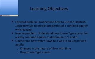 Learning Objectives
 Forward problem: Understand how to use the Hantush-
Jacob formula to predict properties of a confined aquifer
with leakage
 Inverse problem: Understand how to use Type curves for
a leaky confined aquifer to determine T, S, and B
 Understand how water flows to a well in an unconfined
aquifer
o Changes in the nature of flow with time
o How to use Type curves