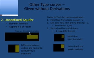 Other Type-curves 
Given without Derivations
2. Unconfined Aquifer
 Neuman Formula
 Appendix 6 of Fetter
ho -h =
Q
4pT
W(uA,uB,G)
G =
r2
Kv
b2
Kh
uA =
r2
S
4Tt
uB =
r2
Sy
4Tt
Similar to Theis but more complicated:
1. Initial flow from elastic storage - S
2. Late time flow from gravity draining  Sy
 Remember: Sy>>S
3. Vertical and horizontal flow 
 Kv may differ from Kh
Three non-dimensional variables
Initial flow
from Storativity
Later flow from
gravity draining
Difference between
vertical and horizontal
conductivity is
important