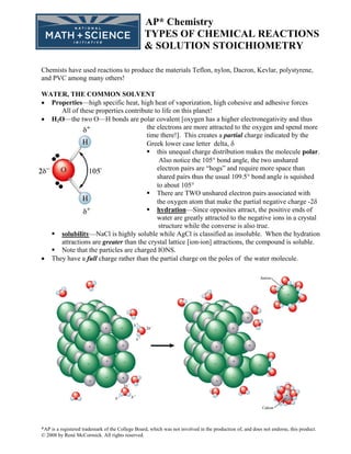 AP* Chemistry
                                                 TYPES OF CHEMICAL REACTIONS
                                                 & SOLUTION STOICHIOMETRY

Chemists have used reactions to produce the materials Teflon, nylon, Dacron, Kevlar, polystyrene,
and PVC among many others!

WATER, THE COMMON SOLVENT
• Properties—high specific heat, high heat of vaporization, high cohesive and adhesive forces
     All of these properties contribute to life on this planet!
• H2O—the two O—H bonds are polar covalent [oxygen has a higher electronegativity and thus
                                     the electrons are more attracted to the oxygen and spend more
                                     time there!]. This creates a partial charge indicated by the
                                     Greek lower case letter delta, δ
                                         this unequal charge distribution makes the molecule polar.
                                          Also notice the 105° bond angle, the two unshared
                                         electron pairs are “hogs” and require more space than
                                         shared pairs thus the usual 109.5° bond angle is squished
                                         to about 105°
                                         There are TWO unshared electron pairs associated with
                                         the oxygen atom that make the partial negative charge -2δ
                                         hydration—Since opposites attract, the positive ends of
                                         water are greatly attracted to the negative ions in a crystal
                                          structure while the converse is also true.
     solubility—NaCl is highly soluble while AgCl is classified as insoluble. When the hydration
     attractions are greater than the crystal lattice [ion-ion] attractions, the compound is soluble.
     Note that the particles are charged IONS.
• They have a full charge rather than the partial charge on the poles of the water molecule.




*AP is a registered trademark of the College Board, which was not involved in the production of, and does not endorse, this product.
© 2008 by René McCormick. All rights reserved.
 