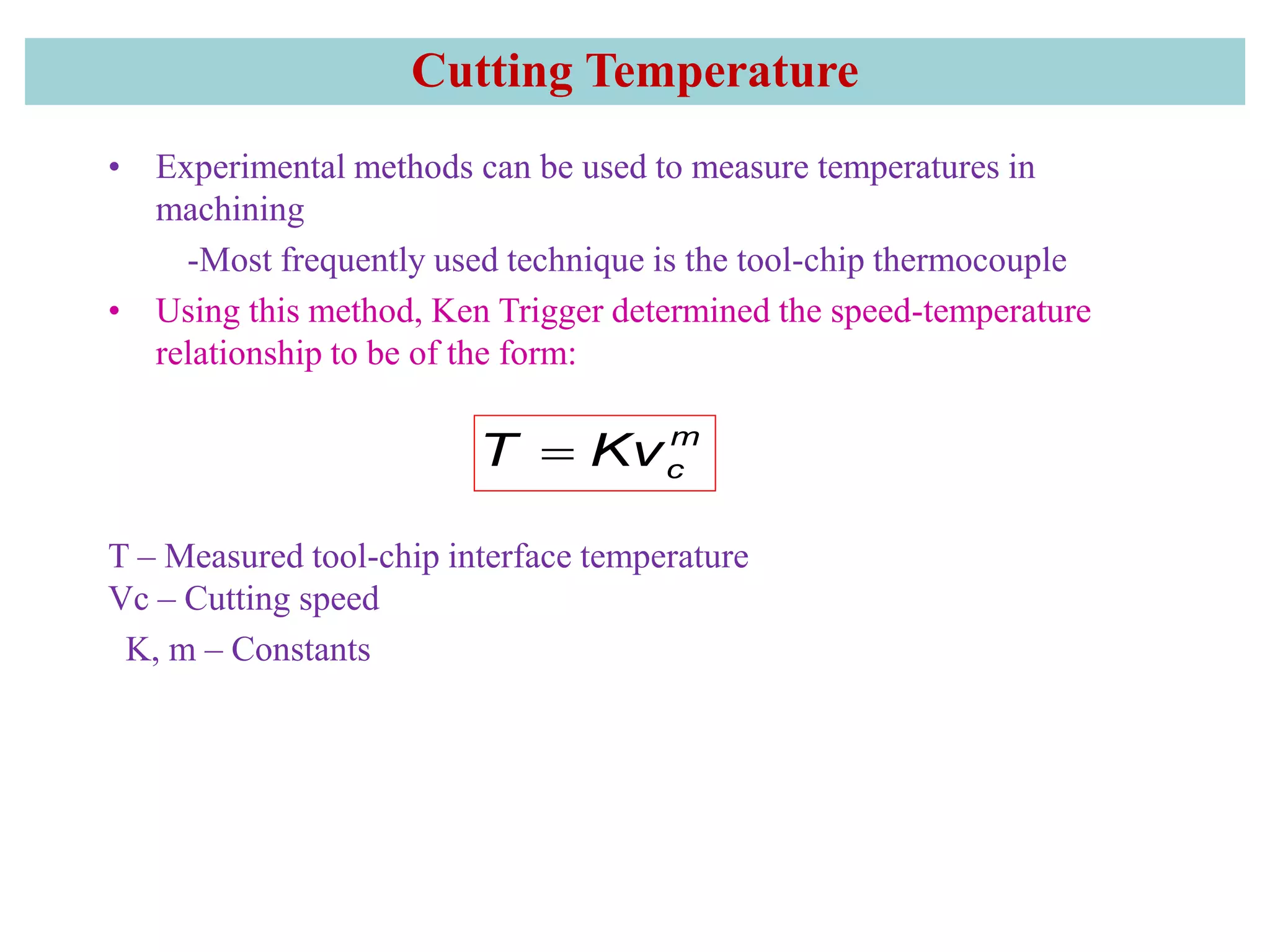 Cutting Temperature
• Experimental methods can be used to measure temperatures in
machining
-Most frequently used technique is the tool-chip thermocouple
• Using this method, Ken Trigger determined the speed-temperature
relationship to be of the form:
T – Measured tool-chip interface temperature
Vc – Cutting speed
K, m – Constants
m
cT Kv
 