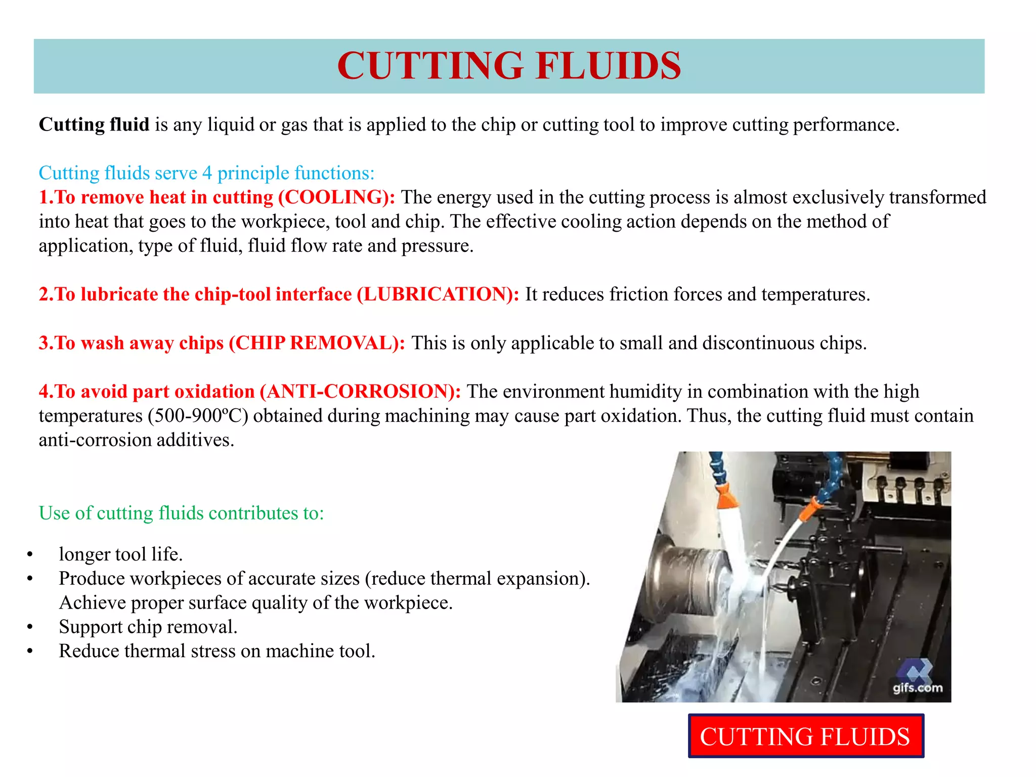 Cutting fluid is any liquid or gas that is applied to the chip or cutting tool to improve cutting performance.
Cutting fluids serve 4 principle functions:
1.To remove heat in cutting (COOLING): The energy used in the cutting process is almost exclusively transformed
into heat that goes to the workpiece, tool and chip. The effective cooling action depends on the method of
application, type of fluid, fluid flow rate and pressure.
2.To lubricate the chip-tool interface (LUBRICATION): It reduces friction forces and temperatures.
3.To wash away chips (CHIP REMOVAL): This is only applicable to small and discontinuous chips.
4.To avoid part oxidation (ANTI-CORROSION): The environment humidity in combination with the high
temperatures (500-900ºC) obtained during machining may cause part oxidation. Thus, the cutting fluid must contain
anti-corrosion additives.
Use of cutting fluids contributes to:
• longer tool life.
• Produce workpieces of accurate sizes (reduce thermal expansion).
Achieve proper surface quality of the workpiece.
• Support chip removal.
• Reduce thermal stress on machine tool.
CUTTING FLUIDS
CUTTING FLUIDS
 