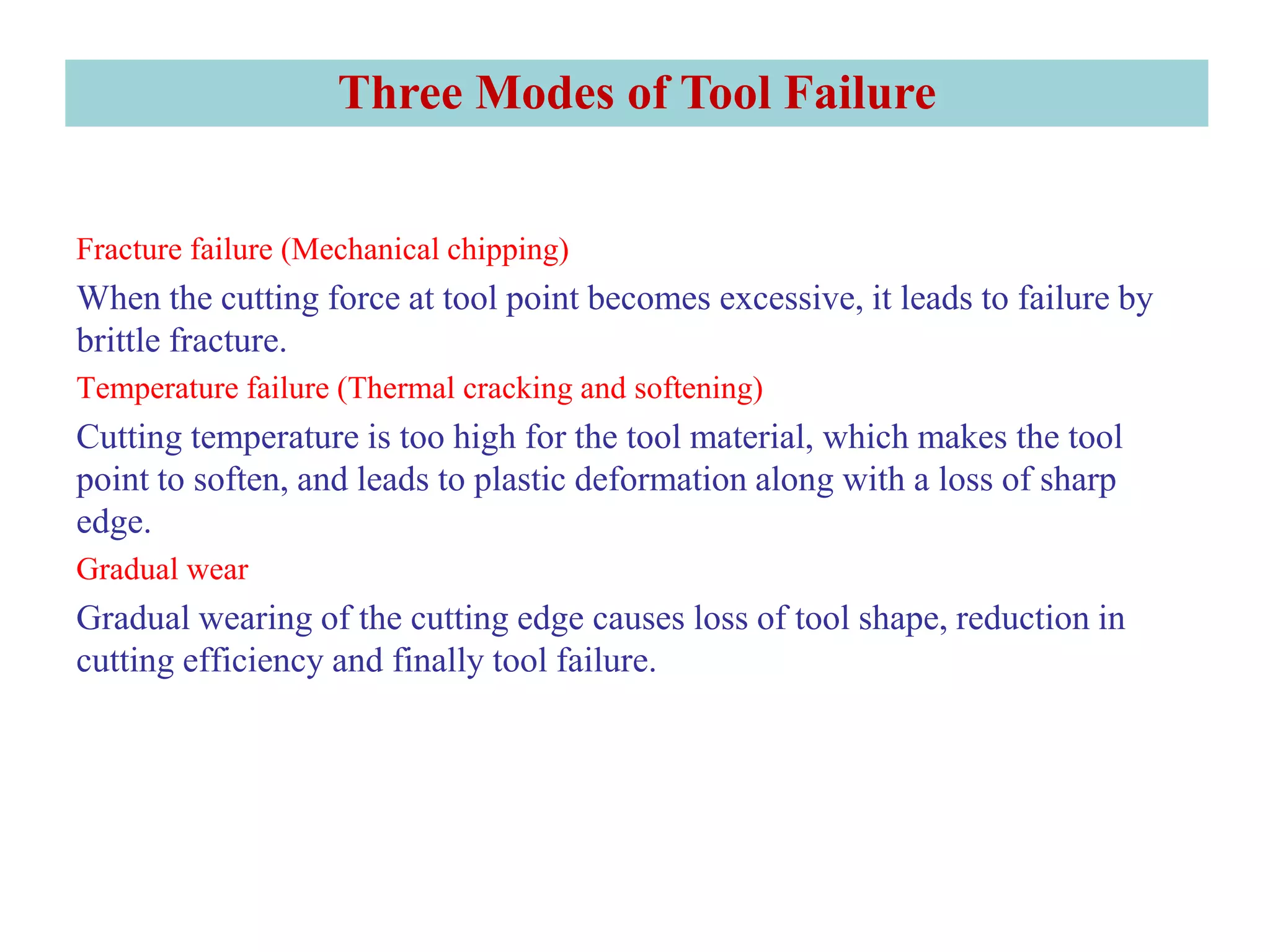 Three Modes of Tool Failure
Fracture failure (Mechanical chipping)
When the cutting force at tool point becomes excessive, it leads to failure by
brittle fracture.
Temperature failure (Thermal cracking and softening)
Cutting temperature is too high for the tool material, which makes the tool
point to soften, and leads to plastic deformation along with a loss of sharp
edge.
Gradual wear
Gradual wearing of the cutting edge causes loss of tool shape, reduction in
cutting efficiency and finally tool failure.
 