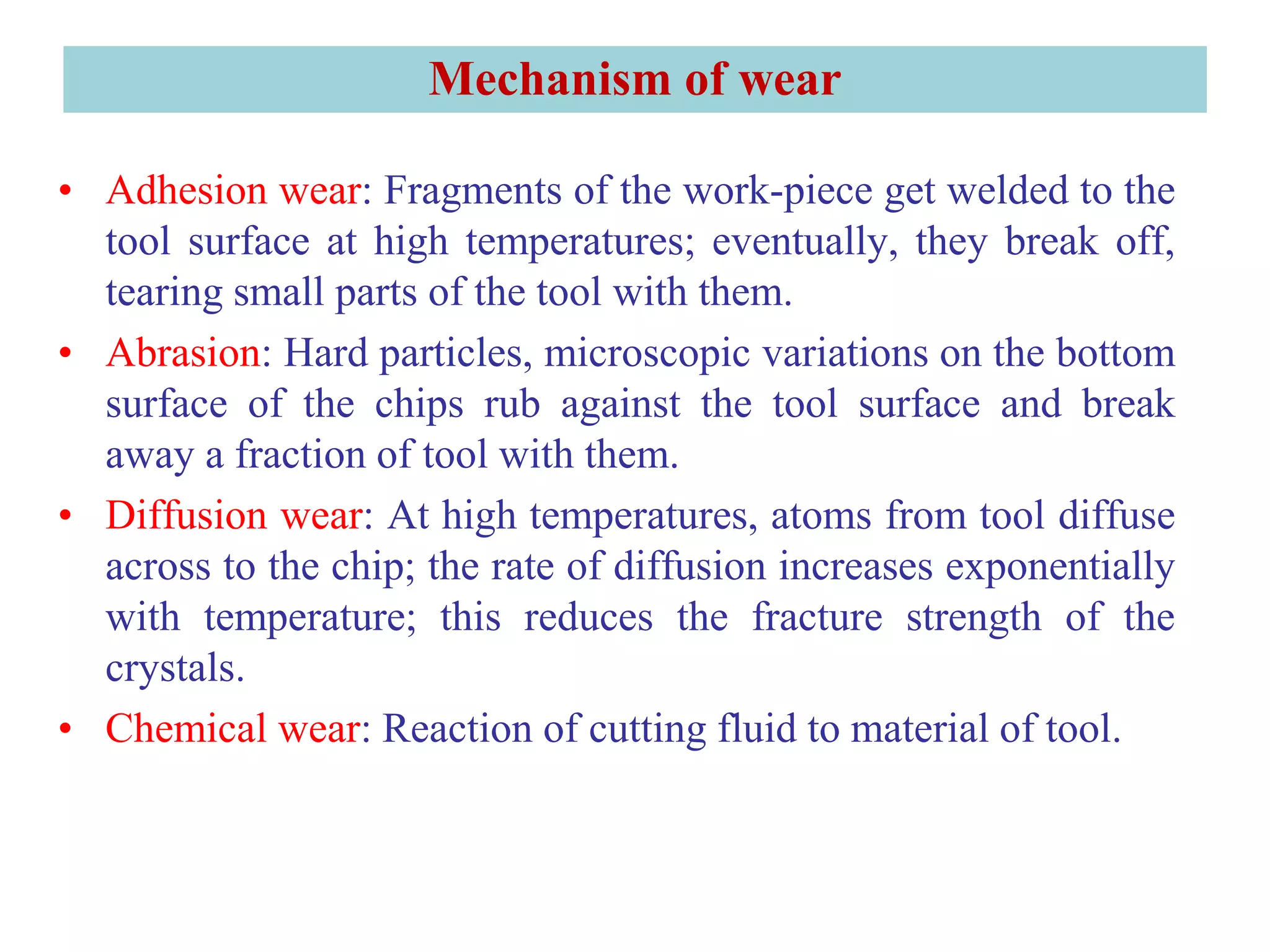 Mechanism of wear
• Adhesion wear: Fragments of the work-piece get welded to the
tool surface at high temperatures; eventually, they break off,
tearing small parts of the tool with them.
• Abrasion: Hard particles, microscopic variations on the bottom
surface of the chips rub against the tool surface and break
away a fraction of tool with them.
• Diffusion wear: At high temperatures, atoms from tool diffuse
across to the chip; the rate of diffusion increases exponentially
with temperature; this reduces the fracture strength of the
crystals.
• Chemical wear: Reaction of cutting fluid to material of tool.
 