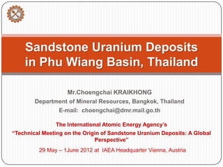 Sandstone Uranium Deposits
    in Phu Wiang Basin, Thailand

                    Mr.Choengchai KRAIKHONG
        Department of Mineral Resources, Bangkok, Thailand
                E-mail: choengchai@dmr.mail.go.th

               The International Atomic Energy Agency’s
“Technical Meeting on the Origin of Sandstone Uranium Deposits: A Global
                              Perspective”
         29 May – 1June 2012 at IAEA Headquarter Vienna, Austria
 