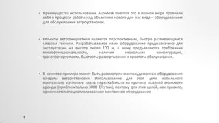 • Преимущества использования Autodesk Inventor pro в полной мере проявили
себя в процессе работы над объектами нового для нас вида – оборудованием
для обслуживания ветроустановок.
• Объекты ветроэнергетики являются перспективным, быстро развивающимся
классом техники. Разрабатываемое нами оборудование предназначено для
эксплуатации на высоте около 100 м, к нему предъявляются требования
многофункциональности, наличия нескольких конфигураций,
транспортируемости, быстроты развертывания и простоты обслуживания.
• В качестве примера может быть рассмотрен монтаж/демонтаж оборудования
гондолы ветроустановки. Использование для этой цели мобильного
монтажного мачтового крана нерентабильно по причине высокой стоимости
аренды (приблизительно 3000 €/сутки), поэтому для этих целей, как правило,
применяется специализированное монтажное оборудование
7
 