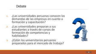 Debate
16
1. ¿Las universidades peruanas conocen las
demandas de las empresas en cuanto a
formación y capacitación?
2. ¿Las universidades preparan a sus
estudiantes a través de cursos de
formación de competencias y
habilidades?
3. ¿Están los universitarios peruanos
preparados para el mercado de trabajo?
 