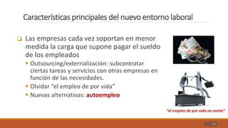 Características principales del nuevo entorno laboral
21
 Las empresas cada vez soportan en menor
medida la carga que supone pagar el sueldo
de los empleados
 Outsourcing/externalización: subcontratar
ciertas tareas y servicios con otras empresas en
función de las necesidades.
 Olvidar “el empleo de por vida”
 Nuevas alternativas: autoempleo
“el empleo de por vida no existe”
 