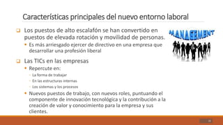 Características principales del nuevo entorno laboral
22
 Los puestos de alto escalafón se han convertido en
puestos de elevada rotación y movilidad de personas.
 Es más arriesgado ejercer de directivo en una empresa que
desarrollar una profesión liberal
 Las TICs en las empresas
 Repercute en:
◦ La forma de trabajar
◦ En las estructuras internas
◦ Los sistemas y los procesos
 Nuevos puestos de trabajo, con nuevos roles, puntuando el
componente de innovación tecnológica y la contribución a la
creación de valor y conocimiento para la empresa y sus
clientes.
 