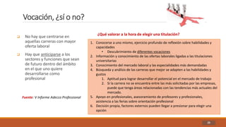 Vocación, ¿sí o no?
25
 No hay que centrarse en
aquellas carreras con mayor
oferta laboral
 Hay que anticiparse a los
sectores y funciones que sean
de futuro dentro del ámbito
en el que uno quiere
desarrollarse como
profesional
Fuente: V Informe Adecco Professional
¿Qué valorar a la hora de elegir una titulación?
1. Conocerse a uno mismo, ejercicio profundo de reflexión sobre habilidades y
capacidades
• Descubrimiento de diferentes vocaciones
2. Información y conocimiento de las ofertas laborales ligadas a las titulaciones
universitarias
3. Conocimiento del mercado laboral y las especialidades más demandadas
4. Búsqueda y análisis de las carreras que mejor se adapten a las habilidades y
gustos
1. Aptitud para lograr desarrollar el potencial en el mercado de trabajo
2. Si la carrera no se encuentra entre las más solicitadas por las empresas,
puede que tenga áreas relacionadas con las tendencias más actuales del
mercado.
5. Apoyo en profesionales, asesoramiento de profesores y profesionales,
asistencia a las ferias sobre orientación profesional
6. Decisión propia, factores externos pueden llegar a presionar para elegir una
opción
 