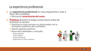 La experiencia profesional
28
 La experiencia profesional es muy importante y está a
favor del candidato
 Demuestra conocimiento del sector.
 Prácticas durante la etapa universitaria antes de
terminar la carrera
 Prácticas en otros sectores no relacionados con la
formación académica del candidatos
 Aporta aspectos positivos
 Desarrolla habilidades y actitudes:
◦ Responsabilidad
◦ Trato al público
◦ Gestión del tiempo
◦ Organización en base a objetivos.
 
