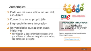 Autoempleo
30
 Cada vez más una salida natural del
estudiante
 Convertirse en su propio jefe
 Emprendimiento e innovación
 Universidades que apoyan estas
iniciativas
 Formación y asesoramiento necesario
para llevar a cabo un negocio con todas
las garantías de éxito http://www.cise.es/
Talleres, sesiones prácticas, intercambio de
ideas y experiencias,…
 
