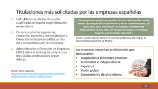 Titulaciones más solicitadas por las empresas españolas
32
 El 61,4% de las ofertas de empleo
cualificado en España exige formación
universitaria.
 Carreras como las ingenierías,
Economía, Derecho y Administración y
Dirección de Empresas (ADE) son las
más demandadas por las empresas.
 Administración y Dirección de Empresas
(ADE) lidera el ranking de carreras con
más salidas profesionales según
Adecco.
"los programas que forman perfiles técnicos relacionados con las
nuevas tecnologías de la información y de las comunicaciones, así
como otras cuya vinculación con aspectos estrictamente
empresariales es muy alta, son las que presentan, en principio,
mayores oportunidades laborales".
Fuente: Lourdes García, técnico en inserción profesional del COIE de la
Universidad Complutense de Madrid
Las empresas necesitan profesionales que
demuestren:
• Adaptación a diferentes entornos
• Autonomía e independencia
• Inquietud
• Visión global
• Conocimiento de otro idioma
Fuente: Diario Expansión
http://www.expansion.com/2014/09/16/emprendedores-
empleo/mercado-laboral/1410881863.html
 