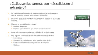 ¿Cuáles son las carreras con más salidas en el
extranjero?
34
 En los últimos años miles de jóvenes hicieron las maletas para
buscar una oportunidad laboral fuera de España.
 No todos los que se marchan encuentran un trabajo en el país de
destino.
 Muchos se ven obligados a volver
 Empleos temporales
 Empleos que nada tienen que ver con lo que estudiaron
 Cada país tiene sus propias necesidades de profesionales
 Hay algunas carreras que son más demandadas que otras
 Informáticos
 Ingenieros en cualquier área tanto superior como técnica
 Graduados en administración y dirección de empresas
 Médicos.
 