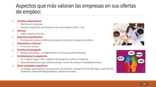 Aspectos que más valoran las empresas en sus ofertas
de empleo:
38
 Estudios universitarios
 Prácticas en empresas
 Servicios específicos de empleo en las universidades (COIE – UC)
 Idiomas
 inglés, alemán y francés
 Experiencia profesional
 Participación activa en diferentes proyectos durante la etapa universitaria
 Informática e Internet
 A nivel de usuario
 Estudios de postgrado
 Master, doctorado,… Ej. MBA (Master en Business Administration)
 Facilidad para la adaptación
 En cualquier lugar, entre cualquier tipo de gente, cultura o ambiente.
 Disponibilidad para viajar, vehículo propio, carnet de conducir, flexibilidad horaria,..
 Otras cualidades específicas
 La imagen, capacidad de comunicación y de decisión, competencia de liderazgo, resolución de
problemas, disponibilidad geográfica, trabajo en equipo,…
 