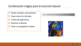 Combinación mágica para la inserción laboral
39
 Poseer estudios universitarios
 Tener entre 25 y 30 años
 2 años de experiencia
 Dominar 2 idiomas
 Tener un postgrado o máster
Esta combinación no siempre garantiza un empleo
 