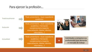 Para ejercer la profesión…
4
Título universitario + buen expediente
académicoTradicionalmente
Evolución
Título universitario + buen expediente
académico + formación
complementaria (experto,
especialización, Máster, idiomas,
informática,…)
Actualidad
Título universitario + buen expediente
académico + formación
complementaria (experto,
especialización, Máster, idiomas,
informática,…)
+
Habilidades y competencias
profesionales que demanda
el mercado de trabajo
 