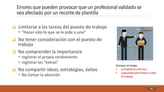 Errores que pueden provocar que un profesional validado se
vea afectado por un recorte de plantilla
45
 Limitarse a las tareas del puesto de trabajo
 “Hacer sólo lo que se le pide a uno”
 No tener consideración con el puesto de
trabajo
 No comprender la importancia
 registrar el propio rendimiento
 registrar los “extras”
 No compartir ideas, estrategias, éxitos
 No llamar la atención
Aunque se tenga:
• competencia técnica
• capacidad para llevar a cabo
el trabajo
 