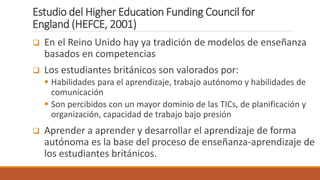 Estudio del Higher Education Funding Council for
England (HEFCE, 2001)
 En el Reino Unido hay ya tradición de modelos de enseñanza
basados en competencias
 Los estudiantes británicos son valorados por:
 Habilidades para el aprendizaje, trabajo autónomo y habilidades de
comunicación
 Son percibidos con un mayor dominio de las TICs, de planificación y
organización, capacidad de trabajo bajo presión
 Aprender a aprender y desarrollar el aprendizaje de forma
autónoma es la base del proceso de enseñanza-aprendizaje de
los estudiantes británicos.
 