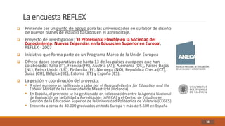 La encuesta REFLEX
56
 Pretende ser un punto de apoyo para las universidades en su labor de diseño
de nuevos planes de estudio basados en el aprendizaje.
 Proyecto de investigación: ‘El Profesional Flexible en la Sociedad del
Conocimiento: Nuevas Exigencias en la Educación Superior en Europa’,
REFLEX - 2007
 Iniciativa que forma parte de un Programa Marco de la Unión Europea
 Ofrece datos comparativos de hasta 13 de los países europeos que han
colaborado: Italia (IT), Francia (FR), Austria (AT), Alemania (DE), Países Bajos
(NL), Reino Unido (UK), Finlandia (FI), Noruega (NO), Republica Checa (CZ),
Suiza (CH), Bélgica (BE), Estonia (ET) y España (ES).
 La gestión y coordinación del proyecto:
 A nivel europeo se ha llevado a cabo por el Research Centre for Education and the
Labour Market de la Universidad de Maastricht (Holanda).
 En España, el proyecto se ha gestionado en colaboración entre la Agencia Nacional
de Evaluación de la Calidad y Acreditación (ANECA) y el Centro de Estudios en
Gestión de la Educación Superior de la Universidad Politécnica de Valencia (CEGES)
 Encuesta a cerca de 40.000 graduados en toda Europa y más de 5.500 en España
 