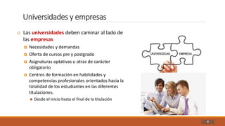 Universidades y empresas
9
 Las universidades deben caminar al lado de
las empresas
 Necesidades y demandas
 Oferta de cursos pre y postgrado
 Asignaturas optativas u otras de carácter
obligatorio
 Centros de formación en habilidades y
competencias profesionales orientados hacia la
totalidad de los estudiantes en las diferentes
titulaciones.
 Desde el inicio hasta el final de la titulación
 