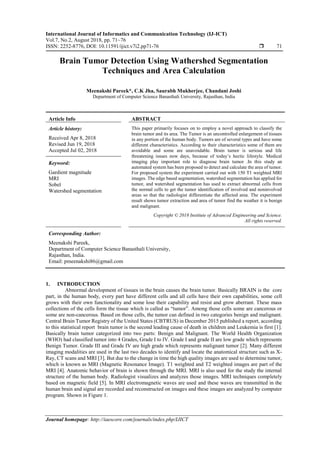 International Journal of Informatics and Communication Technology (IJ-ICT)
Vol.7, No.2, August 2018, pp. 71~76
ISSN: 2252-8776, DOI: 10.11591/ijict.v7i2.pp71-76  71
Journal homepage: http://iaescore.com/journals/index.php/IJICT
Brain Tumor Detection Using Wathershed Segmentation
Techniques and Area Calculation
Meenakshi Pareek*, C.K Jha, Saurabh Mukherjee, Chandani Joshi
Department of Computer Science Banasthali University, Rajasthan, India
Article Info ABSTRACT
Article history:
Received Apr 8, 2018
Revised Jun 19, 2018
Accepted Jul 02, 2018
This paper primarily focuses on to employ a novel approach to classify the
brain tumor and its area. The Tumor is an uncontrolled enlargement of tissues
in any portion of the human body. Tumors are of several types and have some
different characteristics. According to their characteristics some of them are
avoidable and some are unavoidable. Brain tumor is serious and life
threatening issues now days, because of today’s hectic lifestyle. Medical
imaging play important role to diagnose brain tumor .In this study an
automated system has been proposed to detect and calculate the area of tumor.
For proposed system the experiment carried out with 150 T1 weighted MRI
images. The edge based segmentation, watershed segmentation has applied for
tumor, and watershed segmentation has used to extract abnormal cells from
the normal cells to get the tumor identification of involved and noninvolved
areas so that the radiologist differentiate the affected area. The experiment
result shows tumor extraction and area of tumor find the weather it is benign
and malignant.
Keyword:
Gardient magnitude
MRI
Sobel
Watershed segmentation
Copyright © 2018 Institute of Advanced Engineering and Science.
All rights reserved.
Corresponding Author:
Meenakshi Pareek,
Department of Computer Science Banasthali University,
Rajasthan, India.
Email: pmeenakshi86@gmail.com
1. INTRODUCTION
Abnormal development of tissues in the brain causes the brain tumor. Basically BRAIN is the core
part, in the human body, every part have different cells and all cells have their own capabilities, some cell
grows with their own functionality and some lose their capability and resist and grow aberrant. These mass
collections of the cells form the tissue which is called as “tumor”. Among those cells some are cancerous or
some are non-cancerous. Based on those cells, the tumor can defined in two categories benign and malignant.
Central Brain Tumor Registry of the United States (CBTRUS) in December 2015 published a report, according
to this statistical report brain tumor is the second leading cause of death in children and Leukemia is first [1].
Basically brain tumor categorized into two parts: Benign and Malignant. The World Health Organization
(WHO) had classified tumor into 4 Grades, Grade I to IV. Grade I and grade II are low grade which represents
Benign Tumor. Grade III and Grade IV are high grade which represents malignant tumor [2]. Many different
imaging modalities are used in the last two decades to identify and locate the anatomical structure such as X-
Ray, CT scans and MRI [3]. But due to the change in time the high quality images are used to determine tumor,
which is known as MRI (Magnetic Resonance Image). T1 weighted and T2 weighted images are part of the
MRI [4]. Anatomic behavior of brain is shown through the MRI. MRI is also used for the study the internal
structure of the human body. Radiologist visualizes and analyzes those images. MRI techniques completely
based on magnetic field [5]. In MRI electromagnetic waves are used and these waves are transmitted in the
human brain and signal are recorded and reconstructed on images and these images are analyzed by computer
program. Shown in Figure 1.
 