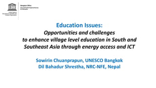 Education Issues:
Opportunities and challenges
to enhance village level education in South and
Southeast Asia through energy access and ICT
Sowirin Chuanprapun, UNESCO Bangkok
Dil Bahadur Shrestha, NRC-NFE, Nepal
 