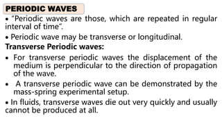  “Periodic waves are those, which are repeated in regular
interval of time”.
 Periodic wave may be transverse or longitudinal.
Transverse Periodic waves:
 For transverse periodic waves the displacement of the
medium is perpendicular to the direction of propagation
of the wave.
 A transverse periodic wave can be demonstrated by the
mass-spring experimental setup.
 In fluids, transverse waves die out very quickly and usually
cannot be produced at all.
PERIODIC WAVES
 