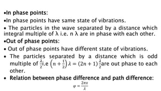 In phase points:
In phase points have same state of vibrations.
 The particles in the wave separated by a distance which
integral multiple of λ i.e. n λ are in phase with each other.
Out of phase points:
 Out of phase points have different state of vibrations.
 The particles separated by a distance which is odd
multiple of
𝜆
2
i.e 𝑛 +
1
2
𝜆 = 2𝑛 + 1
𝜆
2
are out phase to each
other.
 Relation between phase difference and path difference:
𝜑 =
2𝜋𝑥
𝜆
 