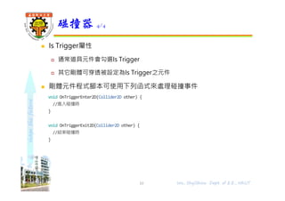 shapethefuture
 Is Trigger屬性
 通常道具元件會勾選Is Trigger
 其它剛體可穿透被設定為Is Trigger之元件
 剛體元件程式腳本可使用下列函式來處理碰撞事件
void OnTriggerEnter2D(Collider2D other) {
//進入碰撞時
}
void OnTriggerExit2D(Collider2D other) {
//結束碰撞時
}
碰撞器 4/4
Wu, ShyiShiou Dept. of E.E., NKUT10
 