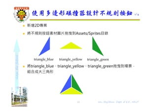 shapethefuture
 新增2D專案
 將不規則按鈕素材圖片拖曳到Assets/Sprites目錄
 將triangle_blue、triangle_yellow、triangle_green拖曳到場景，
組合成大三角形
使用多邊形碰撞器設計不規則按鈕 1/4
Wu, ShyiShiou Dept. of E.E., NKUT
triangle_blue triangle_yellow triangle_green
11
 