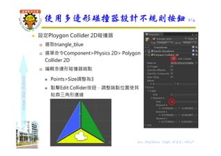 shapethefuture
 設定Ploygon Collider 2D碰撞器
 選取triangle_blue
 選單命令Component>Physics 2D> Polygon
Collider 2D
 編輯多邊形碰撞器端點
 Points>Size調整為3
 點擊Edit Collider按鈕，調整端點位置使其
貼齊三角形邊緣
使用多邊形碰撞器設計不規則按鈕 2/4
Wu, ShyiShiou Dept. of E.E., NKUT12
 