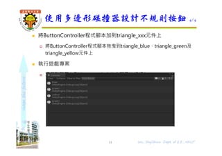 shapethefuture
 將ButtonController程式腳本加到triangle_xxx元件上
 將ButtonController程式腳本拖曳到triangle_blue、triangle_green及
triangle_yellow元件上
 執行遊戲專案
 滑鼠點擊三角形時，console窗格會顯示按鈕顏色
使用多邊形碰撞器設計不規則按鈕 4/4
Wu, ShyiShiou Dept. of E.E., NKUT14
 