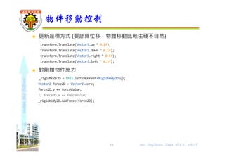 shapethefuture
 更新座標方式 (要計算位移，物體移動比較生硬不自然)
transform.Translate(Vector3.up * 0.1f);
transform.Translate(Vector3.down * 0.1f);
transform.Translate(Vector3.right * 0.1f);
transform.Translate(Vector3.left * 0.1f);
 對剛體物件施力
_rigidbody2D = this.GetComponent<Rigidbody2D>();
Vector2 force2D = Vector2.zero;
force2D.y += forceValue;
// force2D.x += forceValue;
_rigidbody2D.AddForce(force2D);
物件移動控制
Wu, ShyiShiou Dept. of E.E., NKUT15
 
