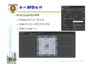 shapethefuture
 將UFO.png拖曳到場景
 Position (X, Y, Z) = (0, 0, 0)
 Scale (X, Y, Z) = (0.75, 0.75, 0.75)
 Order in Layer = 1
加入UFO物件
Wu, ShyiShiou Dept. of E.E., NKUT19
 