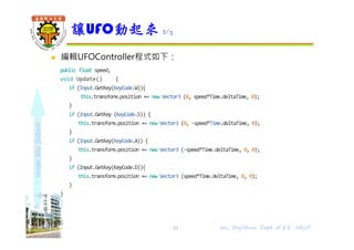 shapethefuture
 編輯UFOController程式如下：
public float speed;
void Update() {
if (Input.GetKey(KeyCode.W)){
this.transform.position += new Vector3 (0, speed*Time.deltaTime, 0);
}
if (Input.GetKey (KeyCode.S)) {
this.transform.position += new Vector3 (0, -speed*Time.deltaTime, 0);
}
if (Input.GetKey(KeyCode.A)) {
this.transform.position += new Vector3 (-speed*Time.deltaTime, 0, 0);
}
if (Input.GetKey(KeyCode.D)){
this.transform.position += new Vector3 (speed*Time.deltaTime, 0, 0);
}
}
讓UFO動起來 2/3
Wu, ShyiShiou Dept. of E.E., NKUT21
 