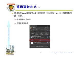 shapethefuture
 將UFO之Speed欄設定為10，執行測試。可以用W、A、S、D鍵移動飛
碟，但是…
 飛碟移動並不自然
 飛碟會穿透邊界
讓UFO動起來 3/3
Wu, ShyiShiou Dept. of E.E., NKUT22
 