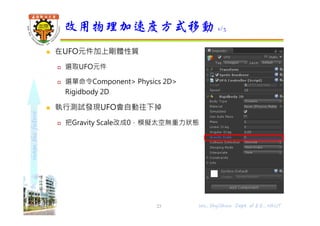 shapethefuture
 在UFO元件加上剛體性質
 選取UFO元件
 選單命令Component> Physics 2D>
Rigidbody 2D
 執行測試發現UFO會自動往下掉
 把Gravity Scale改成0，模擬太空無重力狀態
改用物理加速度方式移動 1/3
Wu, ShyiShiou Dept. of E.E., NKUT23
 