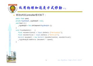 shapethefuture
 修改UFOController程式如下：
public float speed;
private Rigidbody2D _rigidbody2D = null;
void Start () {
_rigidbody2D = this.GetComponent<Rigidbody2D> ();
}
void FixedUpdate() {
float moveHorizontal = Input.GetAxis ("Horizontal");
float moveVertical = Input.GetAxis ("Vertical");
Vector2 movement = new Vector2 (moveHorizontal, moveVertical);
_rigidbody2D.AddForce (movement * speed);
}
改用物理加速度方式移動 2/3
Wu, ShyiShiou Dept. of E.E., NKUT24
 