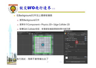 shapethefuture
 在Background元件加上邊緣碰撞器
 選取Background元件
 選單命令Component> Physics 2D> Edge Collider 2D
 點擊Edit Collider按鈕，使邊緣碰撞器環繞背景內緣四週
 執行測試，飛碟不會穿牆出去了
設定UFO飛行邊界 2/2
Wu, ShyiShiou Dept. of E.E., NKUT27
 